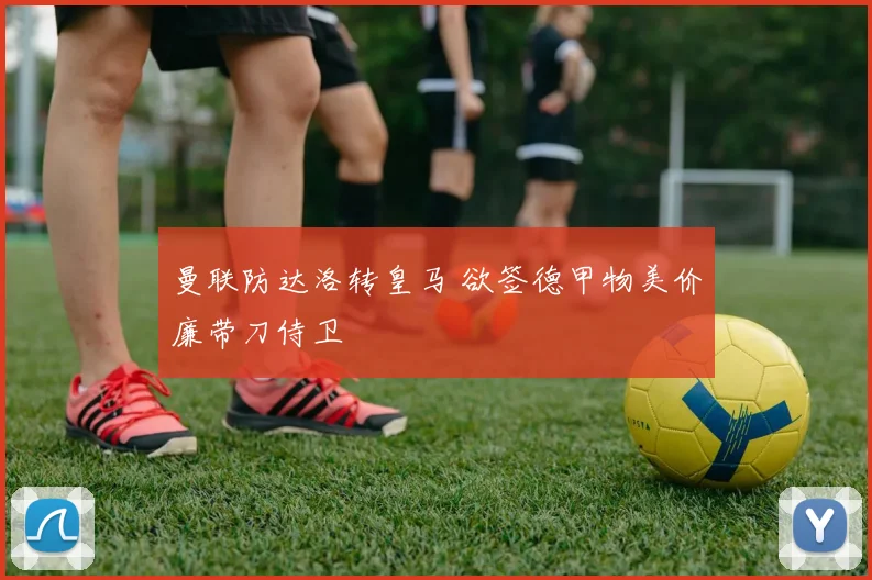 曼联防达洛转皇马 欲签德甲物美价廉带刀侍卫