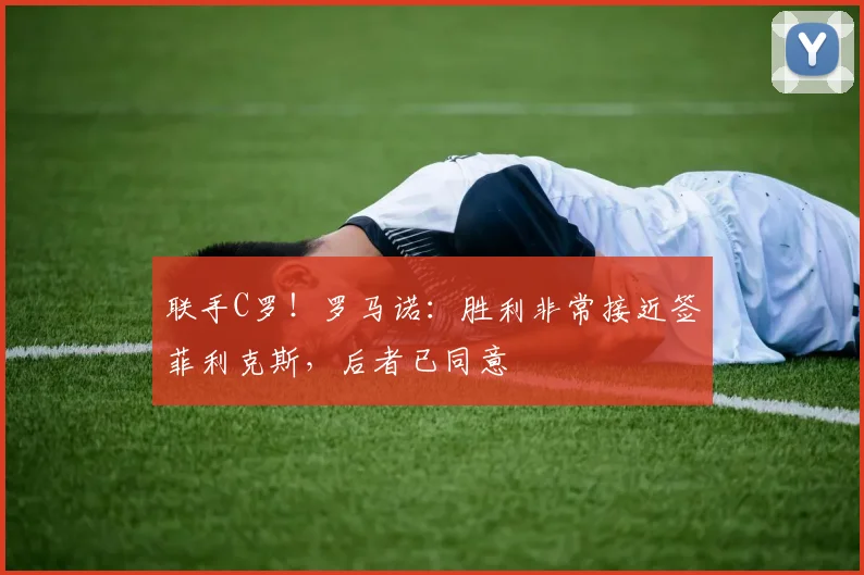 联手C罗！罗马诺：胜利非常接近签菲利克斯，后者已同意