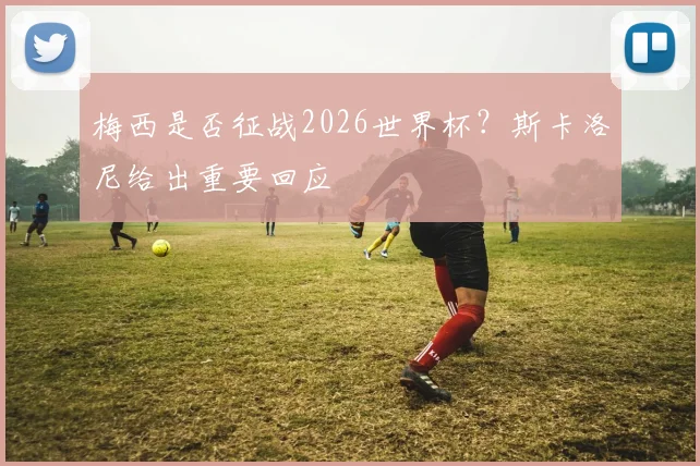 梅西是否征战2026世界杯？斯卡洛尼给出重要回应