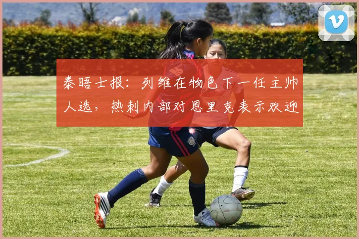 泰晤士报：列维在物色下一任主帅人选，热刺内部对恩里克表示欢迎