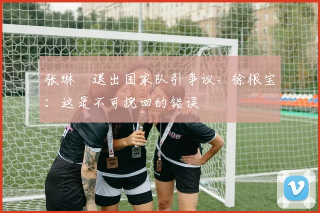 张琳芃退出国家队引争议，徐根宝：这是不可挽回的错误