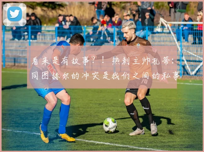 看来是有故事？！热刺主帅孔蒂：同图赫尔的冲突是我们之间的私事