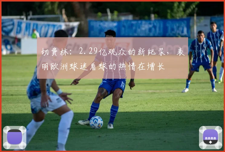 切费林：2.29亿观众的新纪录，表明欧洲球迷看球的热情在增长