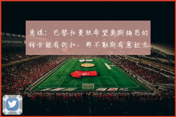 意媒：巴黎和曼联希望奥斯梅恩的转会能有折扣，那不勒斯有意杜兰