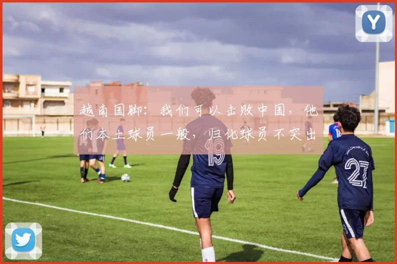 越南国脚：我们可以击败中国，他们本土球员一般，归化球员不突出