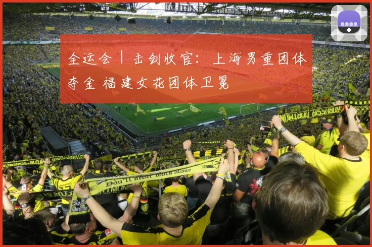 全运会｜击剑收官：上海男重团体夺金 福建女花团体卫冕