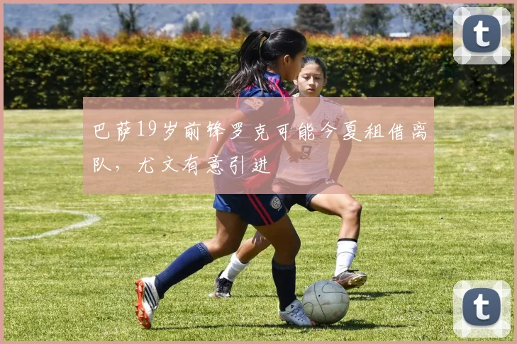巴萨19岁前锋罗克可能今夏租借离队，尤文有意引进