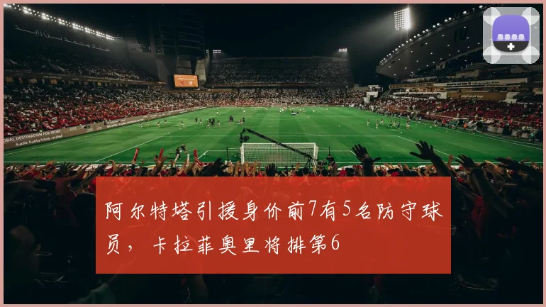 阿尔特塔引援身价前7有5名防守球员，卡拉菲奥里将排第6