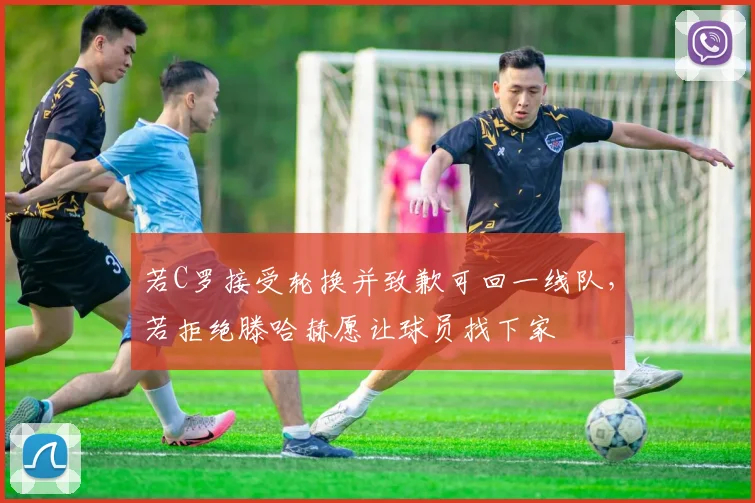 若C罗接受轮换并致歉可回一线队，若拒绝滕哈赫愿让球员找下家