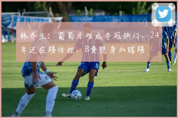 韩乔生：葡萄牙难成夺冠热门，24年还在踢传控，B费隐身加瞎踢