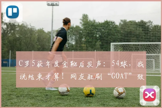 C罗5获年度金靴后发声：54球，我说结束才算！网友狂刷“GOAT”致敬