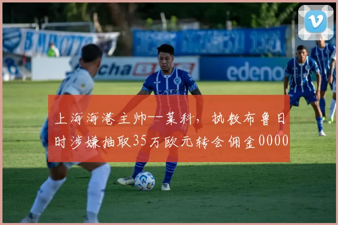 上海海港主帅--莱科，执教布鲁日时涉嫌抽取35万欧元转会佣金0000644