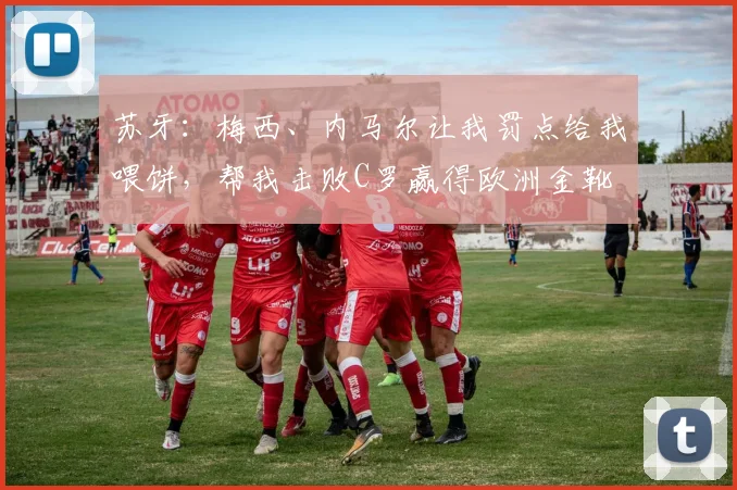 苏牙：梅西、内马尔让我罚点给我喂饼，帮我击败C罗赢得欧洲金靴
