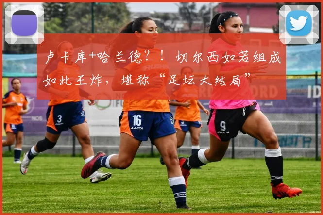 卢卡库+哈兰德？！切尔西如若组成如此王炸，堪称“足坛大结局”