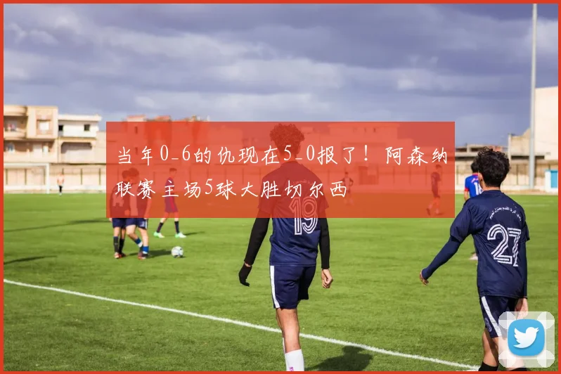 当年0_6的仇现在5_0报了！阿森纳联赛主场5球大胜切尔西