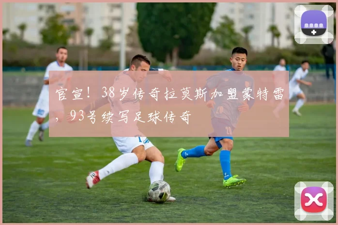 官宣！38岁传奇拉莫斯加盟蒙特雷，93号续写足球传奇