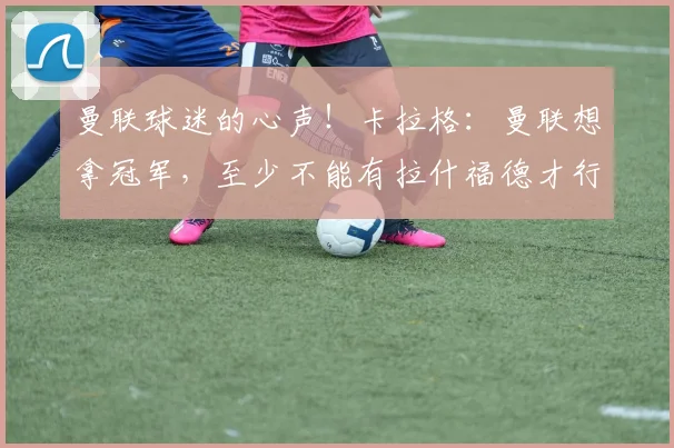 曼联球迷的心声！卡拉格：曼联想拿冠军，至少不能有拉什福德才行