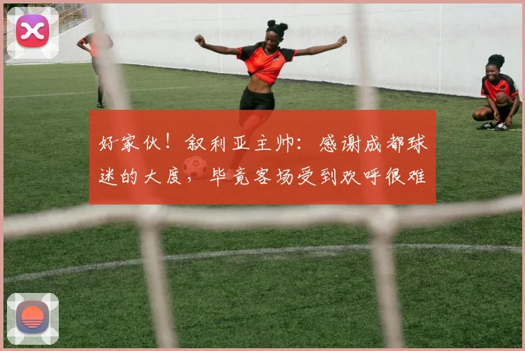 好家伙！叙利亚主帅：感谢成都球迷的大度，毕竟客场受到欢呼很难