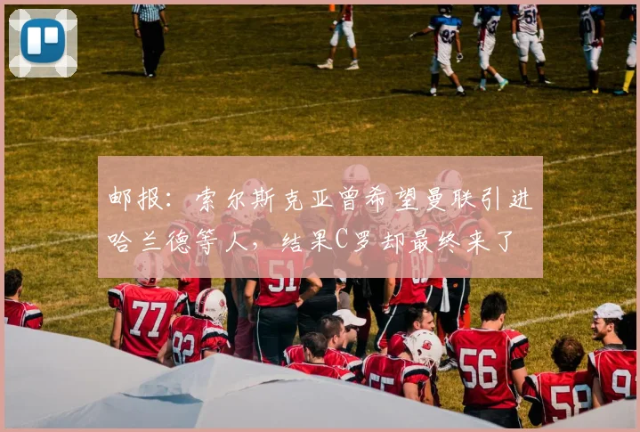 邮报：索尔斯克亚曾希望曼联引进哈兰德等人，结果C罗却最终来了