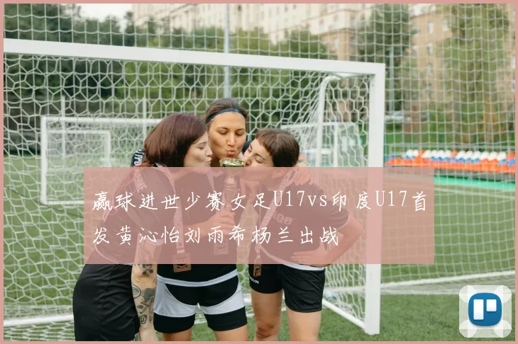 赢球进世少赛女足U17vs印度U17首发黄沁怡刘雨希杨兰出战