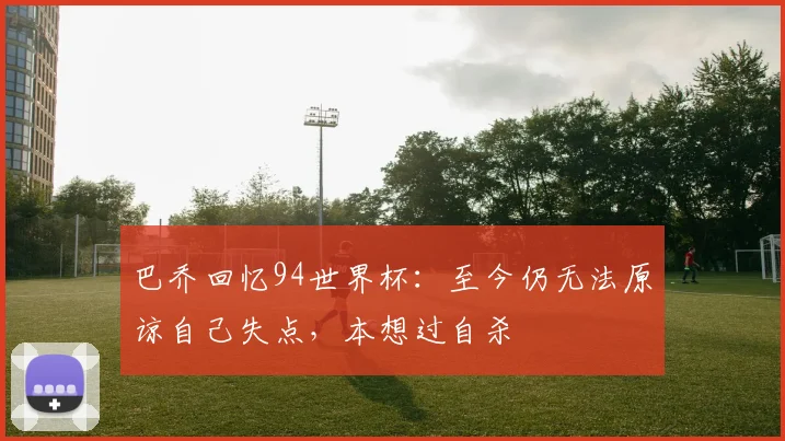 巴乔回忆94世界杯：至今仍无法原谅自己失点，本想过自杀