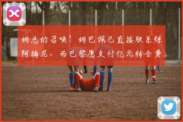 姆总的召唤！姆巴佩已直接联系琼阿梅尼，而巴黎愿支付亿元转会费