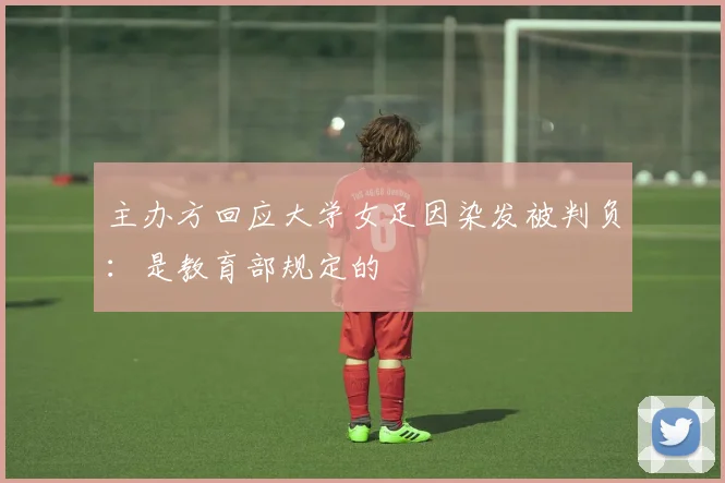 主办方回应大学女足因染发被判负：是教育部规定的