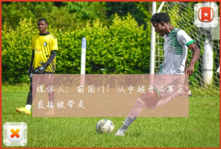媒体人：前国门！从中超晋江赛区直接被带走