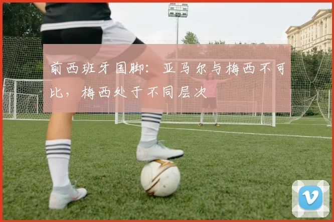 前西班牙国脚：亚马尔与梅西不可比，梅西处于不同层次