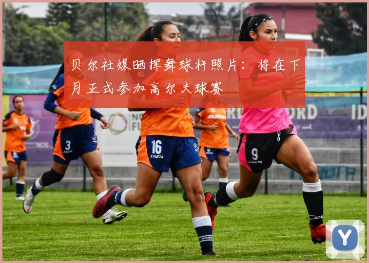 贝尔社媒晒挥舞球杆照片：将在下月正式参加高尔夫球赛
