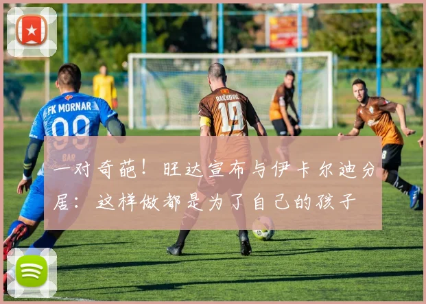 一对奇葩！旺达宣布与伊卡尔迪分居：这样做都是为了自己的孩子