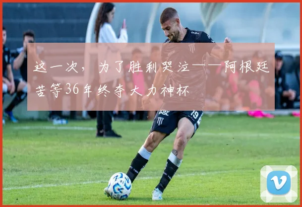 这一次，为了胜利哭泣——阿根廷苦等36年终夺大力神杯
