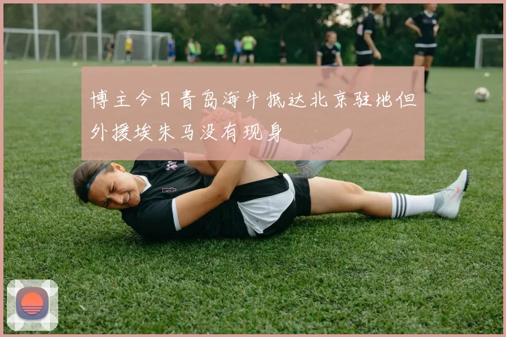 博主今日青岛海牛抵达北京驻地但外援埃朱马没有现身