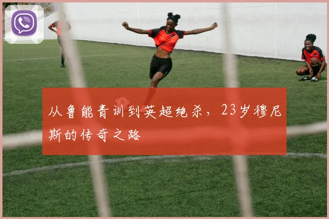 从鲁能青训到英超绝杀，23岁穆尼斯的传奇之路