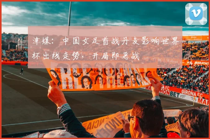 津媒：中国女足首战丹麦影响世界杯出线走势，开局即恶战