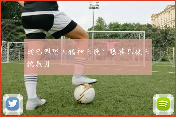 姆巴佩陷入精神困境？曝其已被困扰数月