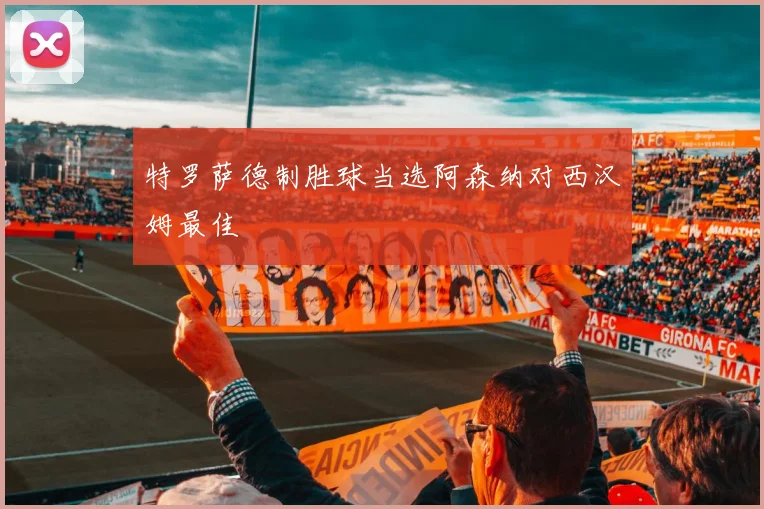 特罗萨德制胜球当选阿森纳对西汉姆最佳