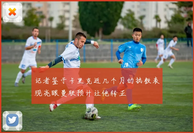 记者鉴于卡里克近几个月的执教表现亮眼曼联预计让他转正